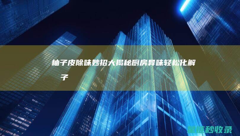 柚子皮除味妙招大揭秘：厨房异味轻松化解 (柚子皮除味妙招视频)